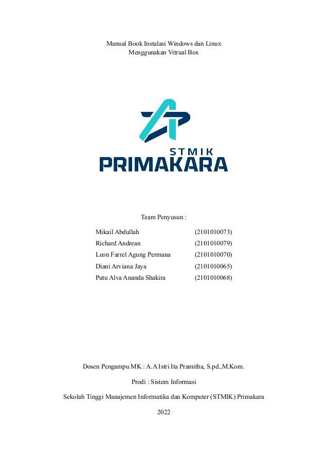 Manual Book Instalasi Windows dan Linux
Menggunakan Vitrual Box
Team Penyusun :
Mikail Abdullah (2101010073)
Richard Andrean (2101010079)
Leon Farrel Agung Permana (2101010070)
Diani Arviana Jaya (2101010065)
Putu Alva Ananda Shakira (2101010068)
Dosen Pengampu MK : A.A Istri Ita Pramitha, S.pd.,M.Kom.
Prodi : Sistem Informasi
Sekolah Tinggi Manajemen Informatika dan Komputer (STMIK) Primakara
2022
 