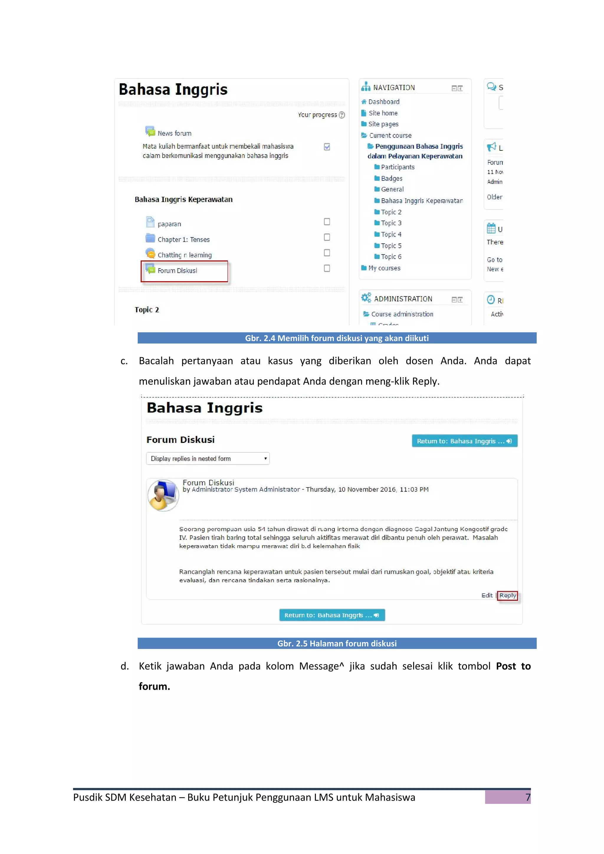Pusdik SDM Kesehatan – Buku Petunjuk Penggunaan LMS untuk Mahasiswa 7
Gbr. 2.4 Memilih forum diskusi yang akan diikuti
c. Bacalah pertanyaan atau kasus yang diberikan oleh dosen Anda. Anda dapat
menuliskan jawaban atau pendapat Anda dengan meng-klik Reply.
Gbr. 2.5 Halaman forum diskusi
d. Ketik jawaban Anda pada kolom Message^ jika sudah selesai klik tombol Post to
forum.
 