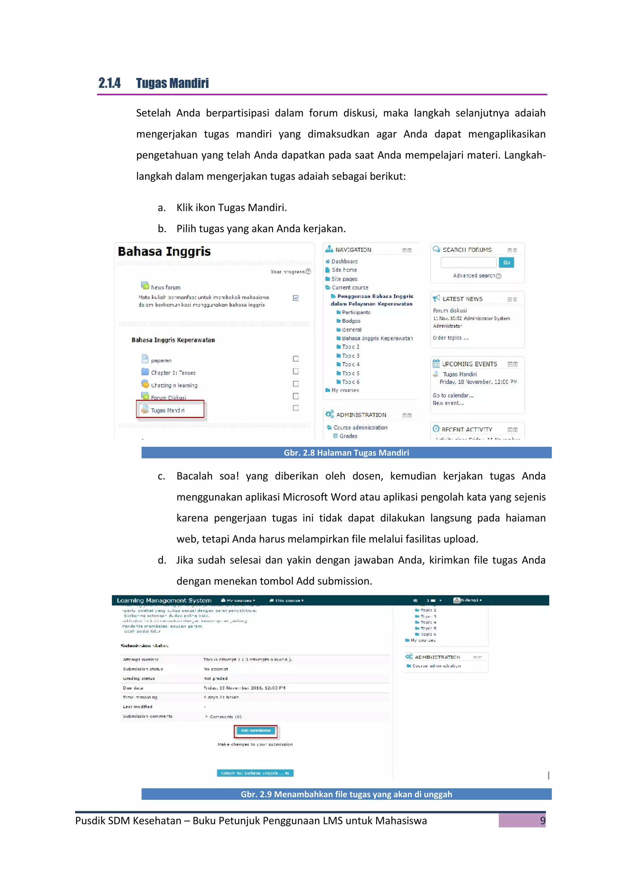 Pusdik SDM Kesehatan – Buku Petunjuk Penggunaan LMS untuk Mahasiswa 9
Tugas Mandiri
Setelah Anda berpartisipasi dalam forum diskusi, maka langkah selanjutnya adaiah
mengerjakan tugas mandiri yang dimaksudkan agar Anda dapat mengaplikasikan
pengetahuan yang telah Anda dapatkan pada saat Anda mempelajari materi. Langkah-
langkah dalam mengerjakan tugas adaiah sebagai berikut:
a. Klik ikon Tugas Mandiri.
b. Pilih tugas yang akan Anda kerjakan.
Gbr. 2.8 Halaman Tugas Mandiri
c. Bacalah soa! yang diberikan oleh dosen, kemudian kerjakan tugas Anda
menggunakan aplikasi Microsoft Word atau aplikasi pengolah kata yang sejenis
karena pengerjaan tugas ini tidak dapat dilakukan langsung pada haiaman
web, tetapi Anda harus melampirkan file melalui fasilitas upload.
d. Jika sudah selesai dan yakin dengan jawaban Anda, kirimkan file tugas Anda
dengan menekan tombol Add submission.
Gbr. 2.9 Menambahkan file tugas yang akan di unggah
 