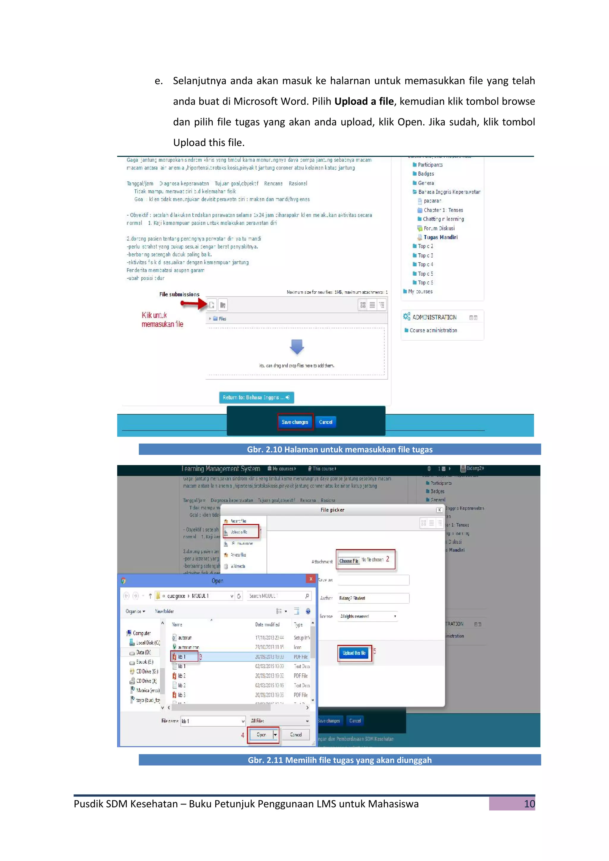 Pusdik SDM Kesehatan – Buku Petunjuk Penggunaan LMS untuk Mahasiswa 10
e. Selanjutnya anda akan masuk ke halarnan untuk memasukkan file yang telah
anda buat di Microsoft Word. Pilih Upload a file, kemudian klik tombol browse
dan pilih file tugas yang akan anda upload, klik Open. Jika sudah, klik tombol
Upload this file.
Gbr. 2.10 Halaman untuk memasukkan file tugas
Gbr. 2.11 Memilih file tugas yang akan diunggah
 