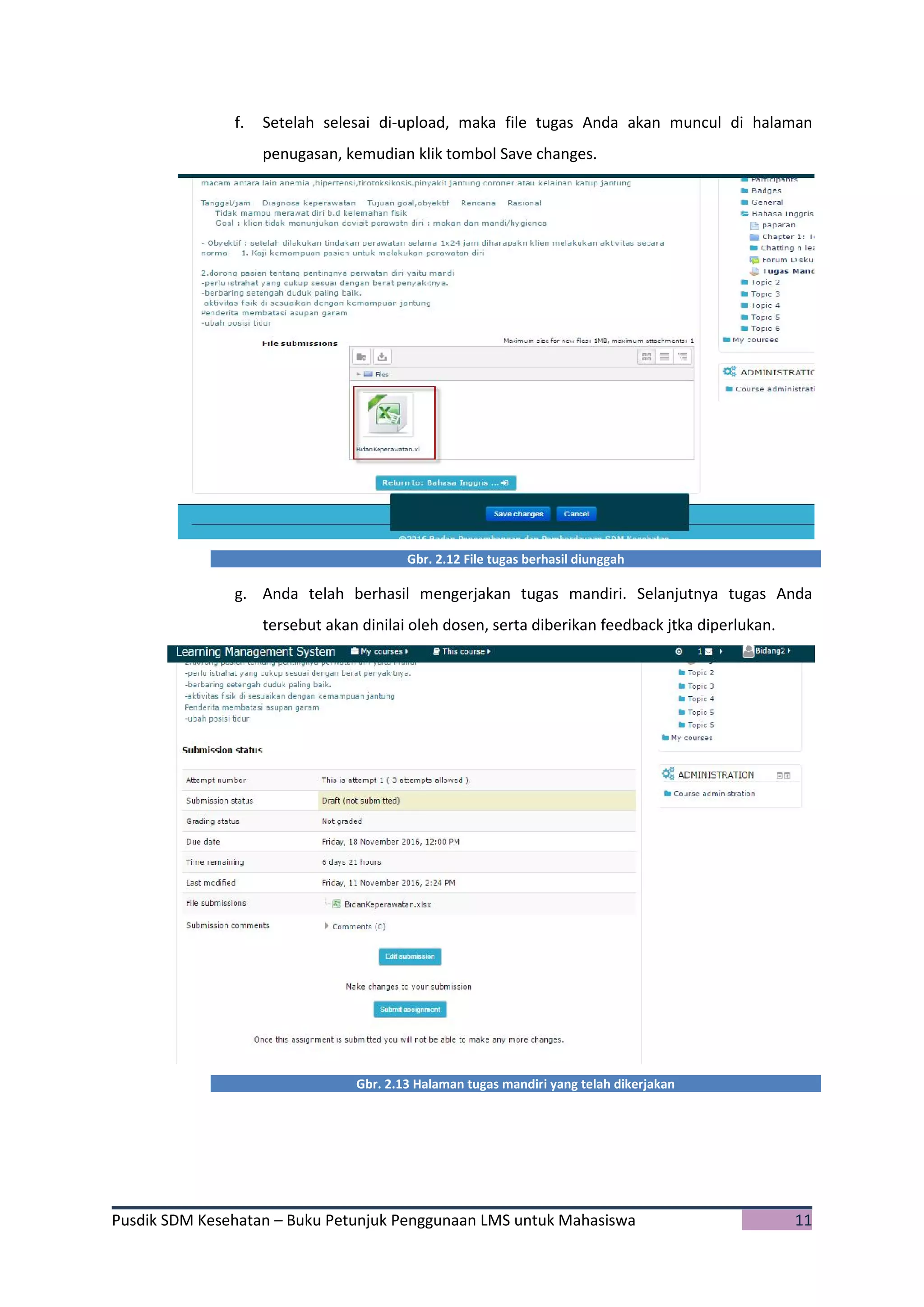 Pusdik SDM Kesehatan – Buku Petunjuk Penggunaan LMS untuk Mahasiswa 11
f. Setelah selesai di-upload, maka file tugas Anda akan muncul di halaman
penugasan, kemudian klik tombol Save changes.
Gbr. 2.12 File tugas berhasil diunggah
g. Anda telah berhasil mengerjakan tugas mandiri. Selanjutnya tugas Anda
tersebut akan dinilai oleh dosen, serta diberikan feedback jtka diperlukan.
Gbr. 2.13 Halaman tugas mandiri yang telah dikerjakan
 