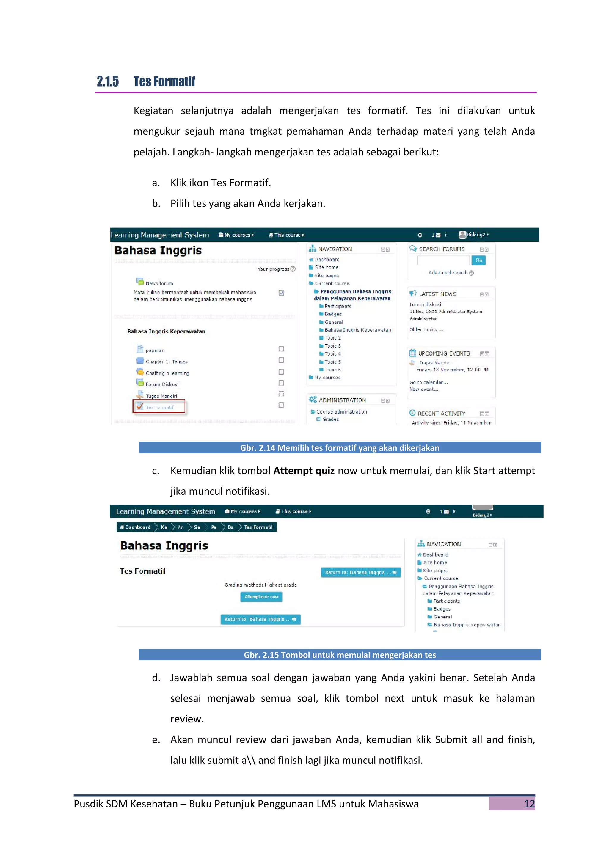 Pusdik SDM Kesehatan – Buku Petunjuk Penggunaan LMS untuk Mahasiswa 12
Tes Formatif
Kegiatan selanjutnya adalah mengerjakan tes formatif. Tes ini dilakukan untuk
mengukur sejauh mana tmgkat pemahaman Anda terhadap materi yang telah Anda
pelajah. Langkah- langkah mengerjakan tes adalah sebagai berikut:
a. Klik ikon Tes Formatif.
b. Pilih tes yang akan Anda kerjakan.
Gbr. 2.14 Memilih tes formatif yang akan dikerjakan
c. Kemudian klik tombol Attempt quiz now untuk memulai, dan klik Start attempt
jika muncul notifikasi.
Gbr. 2.15 Tombol untuk memulai mengerjakan tes
d. Jawablah semua soal dengan jawaban yang Anda yakini benar. Setelah Anda
selesai menjawab semua soal, klik tombol next untuk masuk ke halaman
review.
e. Akan muncul review dari jawaban Anda, kemudian klik Submit all and finish,
lalu klik submit a and finish lagi jika muncul notifikasi.
 