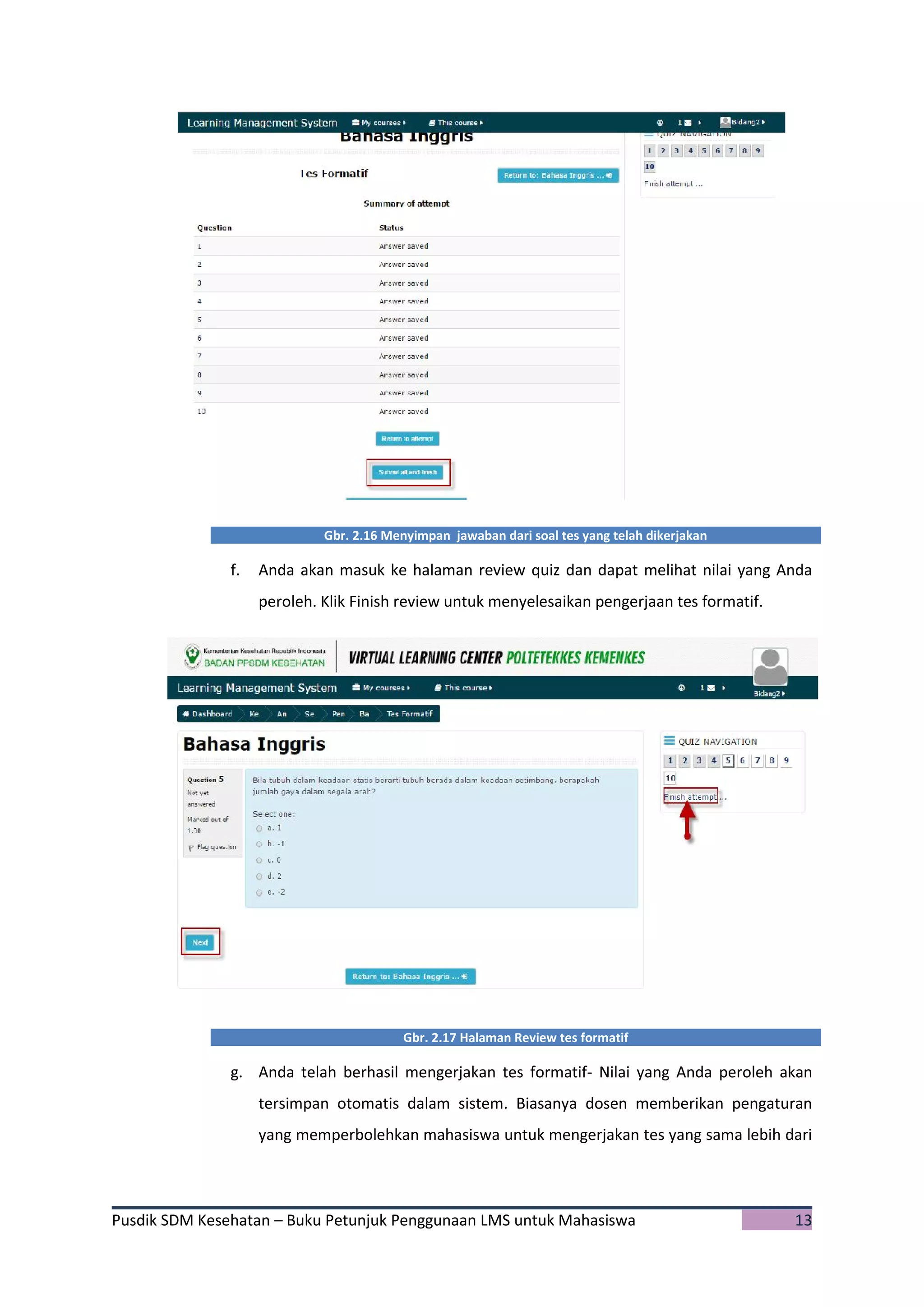 Pusdik SDM Kesehatan – Buku Petunjuk Penggunaan LMS untuk Mahasiswa 13
Gbr. 2.16 Menyimpan jawaban dari soal tes yang telah dikerjakan
f. Anda akan masuk ke halaman review quiz dan dapat melihat nilai yang Anda
peroleh. Klik Finish review untuk menyelesaikan pengerjaan tes formatif.
Gbr. 2.17 Halaman Review tes formatif
g. Anda telah berhasil mengerjakan tes formatif- Nilai yang Anda peroleh akan
tersimpan otomatis dalam sistem. Biasanya dosen memberikan pengaturan
yang memperbolehkan mahasiswa untuk mengerjakan tes yang sama lebih dari
 