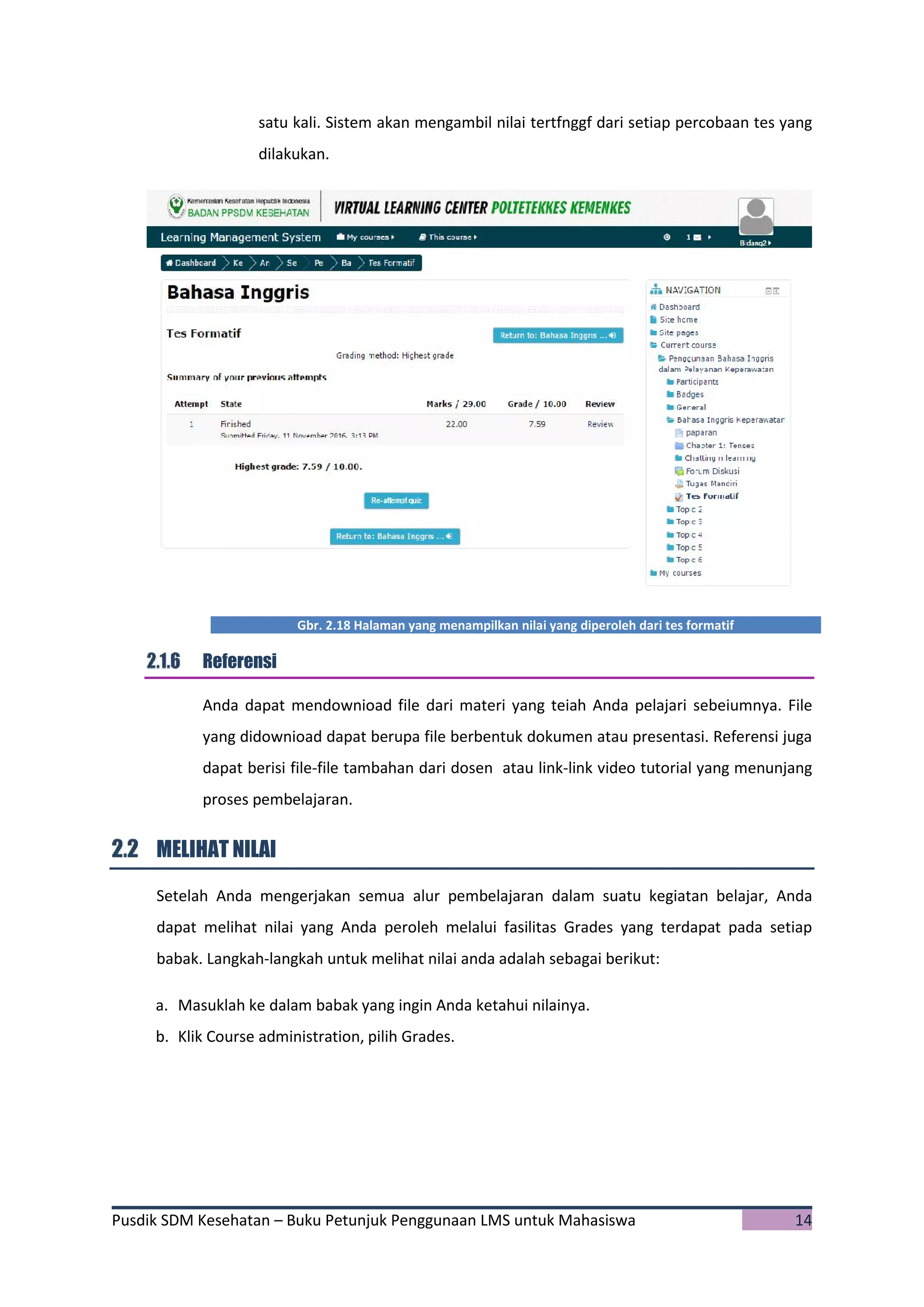 Pusdik SDM Kesehatan – Buku Petunjuk Penggunaan LMS untuk Mahasiswa 14
satu kali. Sistem akan mengambil nilai tertfnggf dari setiap percobaan tes yang
dilakukan.
Gbr. 2.18 Halaman yang menampilkan nilai yang diperoleh dari tes formatif
Referensi
Anda dapat mendownioad file dari materi yang teiah Anda pelajari sebeiumnya. File
yang didownioad dapat berupa file berbentuk dokumen atau presentasi. Referensi juga
dapat berisi file-file tambahan dari dosen atau link-link video tutorial yang menunjang
proses pembelajaran.
MELIHAT NILAI
Setelah Anda mengerjakan semua alur pembelajaran dalam suatu kegiatan belajar, Anda
dapat melihat nilai yang Anda peroleh melalui fasilitas Grades yang terdapat pada setiap
babak. Langkah-langkah untuk melihat nilai anda adalah sebagai berikut:
a. Masuklah ke dalam babak yang ingin Anda ketahui nilainya.
b. Klik Course administration, pilih Grades.
 