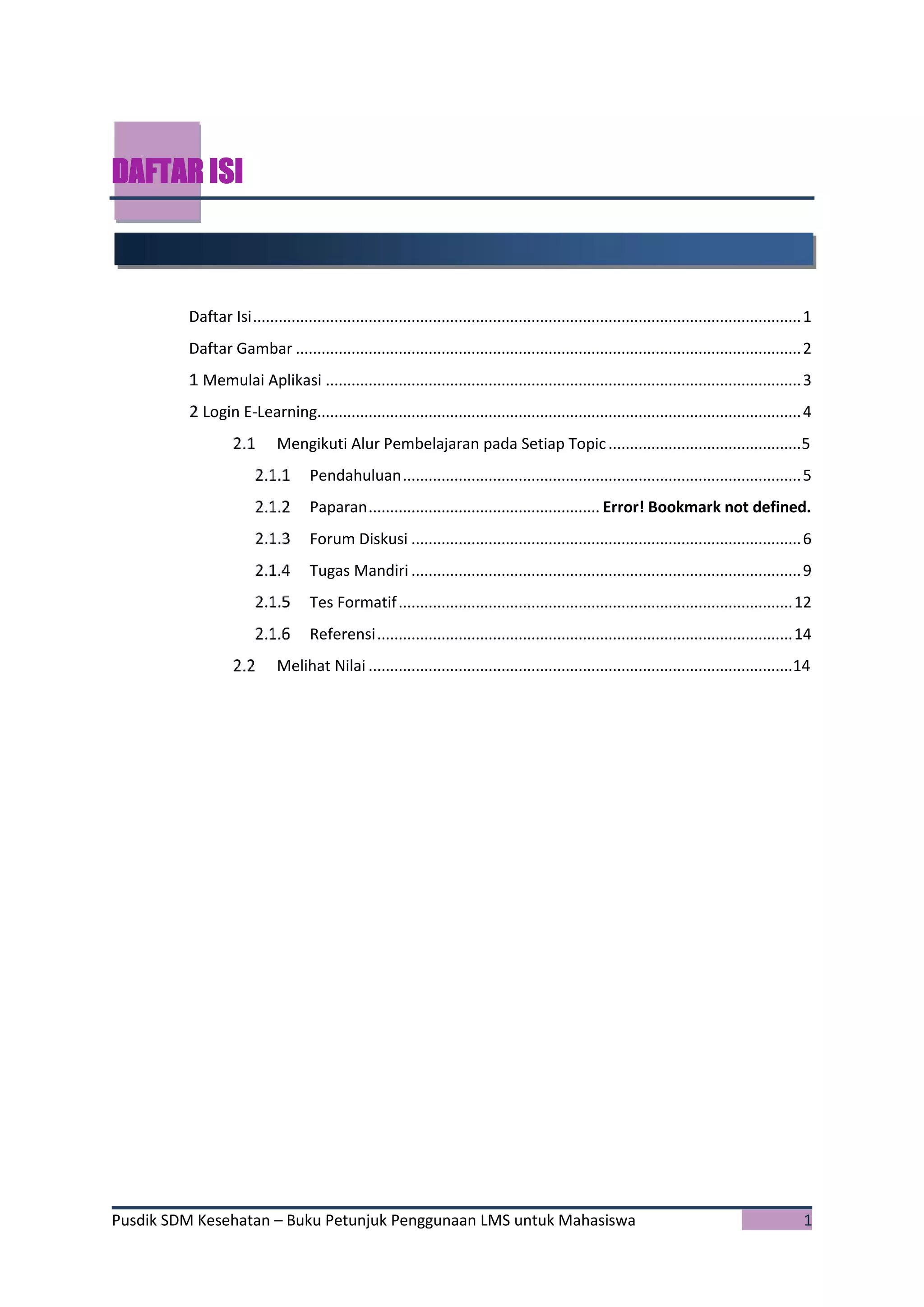 Pusdik SDM Kesehatan – Buku Petunjuk Penggunaan LMS untuk Mahasiswa 1
DAFTAR ISI
Daftar Isi................................................................................................................................1
Daftar Gambar ......................................................................................................................2
Memulai Aplikasi ...............................................................................................................3
Login E-Learning.................................................................................................................4
Mengikuti Alur Pembelajaran pada Setiap Topic.............................................5
Pendahuluan.............................................................................................5
Paparan...................................................... Error! Bookmark not defined.
Forum Diskusi ...........................................................................................6
Tugas Mandiri ...........................................................................................9
Tes Formatif............................................................................................12
Referensi.................................................................................................14
Melihat Nilai ...................................................................................................14
 