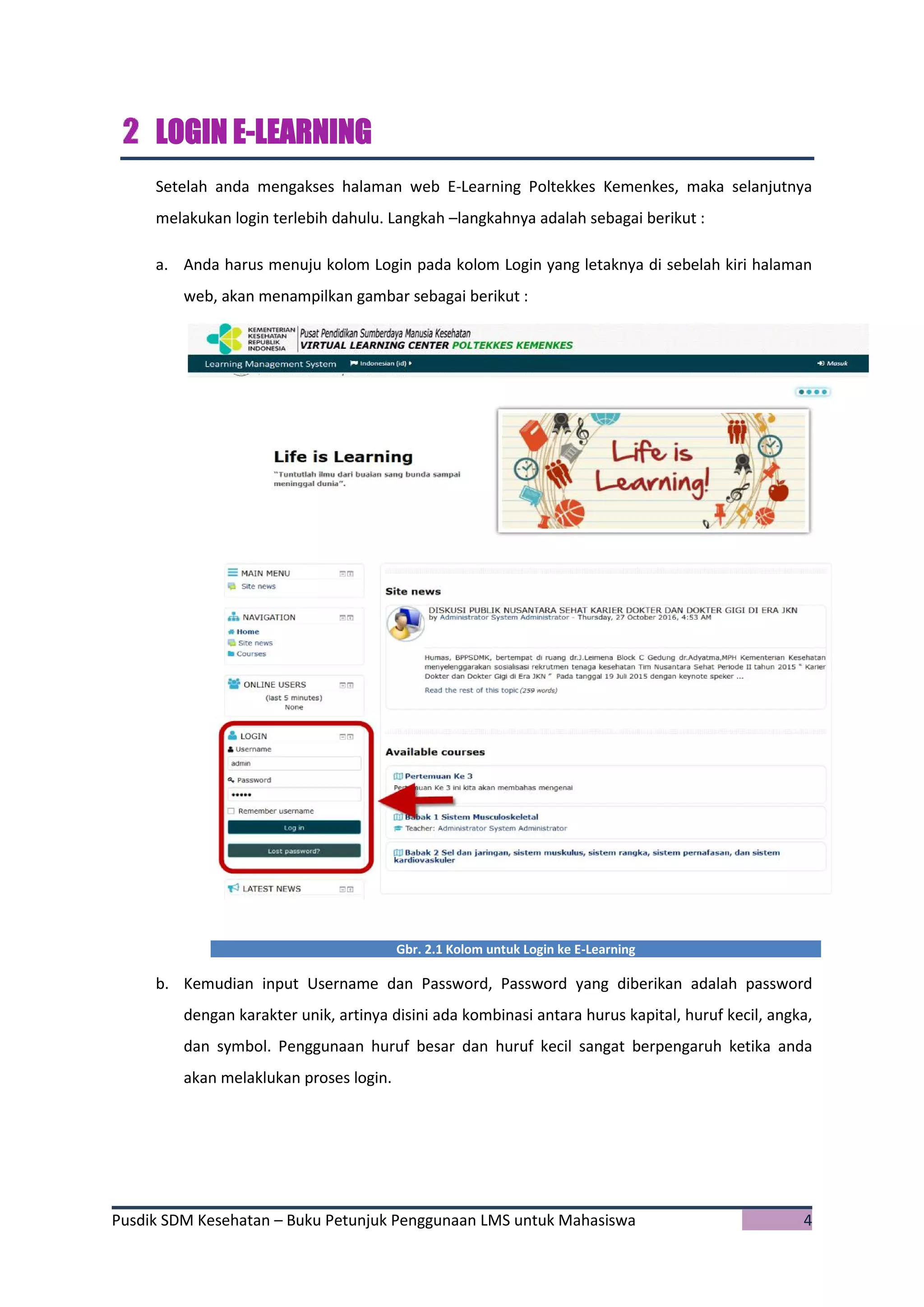 Pusdik SDM Kesehatan – Buku Petunjuk Penggunaan LMS untuk Mahasiswa 4
LOGIN E-LEARNING
Setelah anda mengakses halaman web E-Learning Poltekkes Kemenkes, maka selanjutnya
melakukan login terlebih dahulu. Langkah –langkahnya adalah sebagai berikut :
a. Anda harus menuju kolom Login pada kolom Login yang letaknya di sebelah kiri halaman
web, akan menampilkan gambar sebagai berikut :
Gbr. 2.1 Kolom untuk Login ke E-Learning
b. Kemudian input Username dan Password, Password yang diberikan adalah password
dengan karakter unik, artinya disini ada kombinasi antara hurus kapital, huruf kecil, angka,
dan symbol. Penggunaan huruf besar dan huruf kecil sangat berpengaruh ketika anda
akan melaklukan proses login.
 