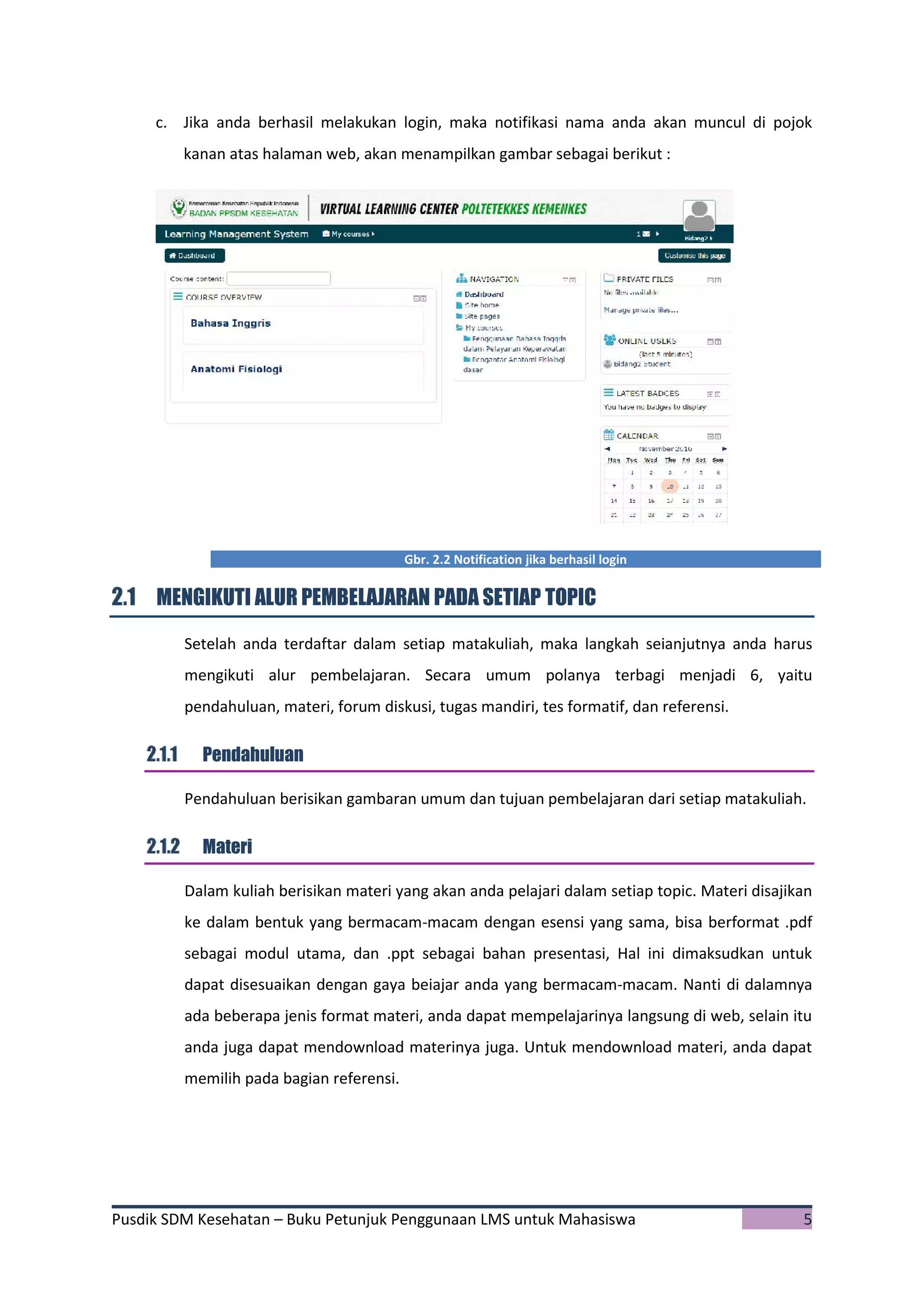 Pusdik SDM Kesehatan – Buku Petunjuk Penggunaan LMS untuk Mahasiswa 5
c. Jika anda berhasil melakukan login, maka notifikasi nama anda akan muncul di pojok
kanan atas halaman web, akan menampilkan gambar sebagai berikut :
Gbr. 2.2 Notification jika berhasil login
MENGIKUTI ALUR PEMBELAJARAN PADA SETIAP TOPIC
Setelah anda terdaftar dalam setiap matakuliah, maka langkah seianjutnya anda harus
mengikuti alur pembelajaran. Secara umum polanya terbagi menjadi 6, yaitu
pendahuluan, materi, forum diskusi, tugas mandiri, tes formatif, dan referensi.
Pendahuluan
Pendahuluan berisikan gambaran umum dan tujuan pembelajaran dari setiap matakuliah.
Materi
Dalam kuliah berisikan materi yang akan anda pelajari dalam setiap topic. Materi disajikan
ke dalam bentuk yang bermacam-macam dengan esensi yang sama, bisa berformat .pdf
sebagai modul utama, dan .ppt sebagai bahan presentasi, Hal ini dimaksudkan untuk
dapat disesuaikan dengan gaya beiajar anda yang bermacam-macam. Nanti di dalamnya
ada beberapa jenis format materi, anda dapat mempelajarinya langsung di web, selain itu
anda juga dapat mendownload materinya juga. Untuk mendownload materi, anda dapat
memilih pada bagian referensi.
 