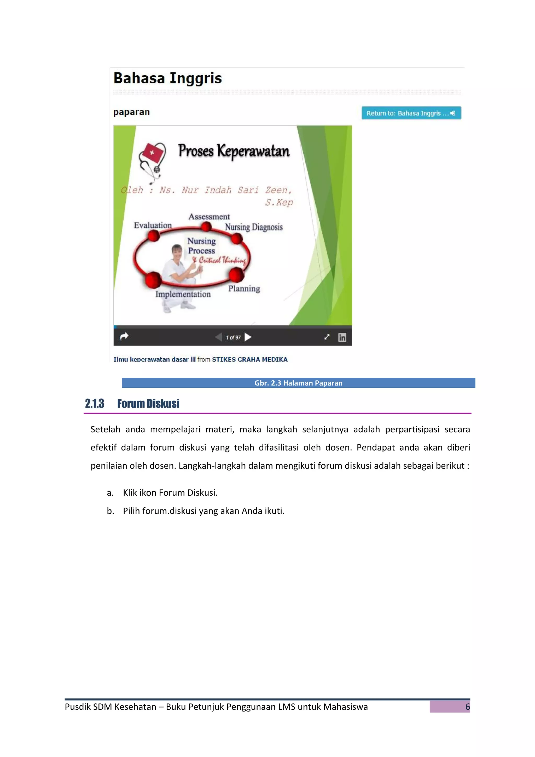 Pusdik SDM Kesehatan – Buku Petunjuk Penggunaan LMS untuk Mahasiswa 6
Gbr. 2.3 Halaman Paparan
Forum Diskusi
Setelah anda mempelajari materi, maka langkah selanjutnya adalah perpartisipasi secara
efektif dalam forum diskusi yang telah difasilitasi oleh dosen. Pendapat anda akan diberi
penilaian oleh dosen. Langkah-langkah dalam mengikuti forum diskusi adalah sebagai berikut :
a. Klik ikon Forum Diskusi.
b. Pilih forum.diskusi yang akan Anda ikuti.
 