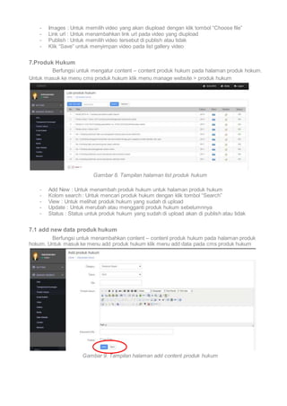 - Images : Untuk memilih video yang akan diupload dengan klik tombol “Choose file” 
- Link url : Untuk menambahkan link url pada video yang diupload 
- Publish : Untuk memilih video tersebut di publish atau tidak 
- Klik “Save” untuk menyimpan video pada list gallery video 
7.Produk Hukum 
Berfungsi untuk mengatur content – content produk hukum pada halaman produk hokum. 
Untuk masuk ke menu cms produk hukum klik menu manage website > produk hukum 
Gambar 8. Tampilan halaman list produk hukum 
- Add New : Untuk menambah produk hukum untuk halaman produk hukum 
- Kolom search : Untuk mencari produk hukum dengan klik tombol “Search” 
- View : Untuk melihat produk hukum yang sudah di upload 
- Update : Untuk merubah atau mengganti produk hukum sebelumnnya 
- Status : Status untuk produk hukum yang sudah di upload akan di publish atau tidak 
7.1 add new data produk hukum 
Berfungsi untuk menambahkan content – content produk hukum pada halaman produk 
hokum. Untuk masuk ke menu add produk hukum klik menu add data pada cms produk hukum 
Gambar 9. Tampilan halaman add content produk hukum 
 
