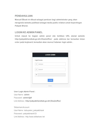 PENDAHULUAN 
Manual EBook ini dibuat sebagai panduan bagi administrator yang akan 
mengelola website publikasi sebagai media public relation untuk kepentingan 
Pakpak Bharat. 
LOGIN KE ADMIN PANEL 
Untuk masuk ke bagian admin panel site ketikkan URL alamat website 
http://pakpakbharatkab.go.id/v3/backoffice/ pada address bar kemudian tekan 
enter pada keyboard, kemudian akan muncul halaman login admin . 
User Login Admin Panel : 
User Name : admin 
Password : admin!@# 
Link Address : http://pakpakbharatkab.go.id/v3/backoffice/ 
Slideshare Account : 
User Name : kabupaten_pakpakbharat 
Password : pakpakbharat123 
Link Address : http://www.slideshare.net 
 