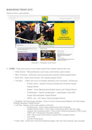 MAIN MENU FRONT SITE 
Halaman Home pada website, 
Gambar 1, Tampilan main menu 
1. HOME : Page utama yang muncul ketika pertama kali website diakses oleh user. 
• Slider Banner: Mempublikasikan promo atau event terbaru pada website. 
• Menu Pencarian : Berfungsi untuk input pencarian seputar website pakpak bharat. 
• Berita Box : Kolom berita terbaru dari website pakpak bharat 
• Tab Menu : Dalam tab menu ini terdapat beberapa menu tambahan, diantaranya : 
- Produk Hukum : Seputar Peraturan Daerah dan Peraturan Bupati 
Pakpak Bharat 
- Bulletin : Untuk Mendownload Bulletin terbaru dari Pakpak Bharat 
- Penghargaan : Seputar penghargaan – penghargaan yang telah 
dicapai oleh kabupaten Pakpak Bharat. 
- SKPD : Link – link Satuan Kerja Perangkat Daerah 
• Kebijakan dan Rancangan Strategi : Fiture ini untuk menampung Kebijakan dan Rancangan 
Strategi kabupaten Pakpak Bharat 
• Left Side : Bagian sisi kiri pada website, terdiri dari : 
- Pengumuman : Fiture untuk pengumuman atau himbauan 
- Pakpak Bharat Terkini : Fiture untuk menampung album foto dan video 
- Layanan dan transparasi kami : Fiture untuk menampung laporan PPID, E-gov, 
LPPD, dan Transparansi keuangan daerah. 
- PKK : Fiture untuk berita terbaru seputar PKK di pakpak bharat. 
- Link LPSE 
- Counter Pengunjung. 
• Footer Side : Terdiri dari shortcut ke beberapa bagian web ,link situs nasional ,dan copyright. 
 