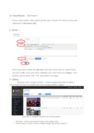 3.1 Data Website - B u l l e t i n : 
Khusus untuk bulletin selain upload gambar juga masukan link dokumen yang akan 
didownload di Document URL. 
4. Berita : 
Untuk input berita setelah klik add new maka akan tampil halaman seperti diatas, 
kemudia isi title untuk judul berita, content untuk materi berita dan images untuk 
headline gambar berita. Pilih “Yes” pada publish dan save. 
5. Gallery : 
Berfungsi untuk mengatur content – content images pada halaman gallery 
Untuk masuk ke menu cms gallery klik menu manage website > gallery 
Gambar 4. Tampilan halaman list content gallery 
- Add New : Untuk menambah images untuk gallery baru 
- Kolom search : Untuk mencari images dengan klik tombol “Search” 
 