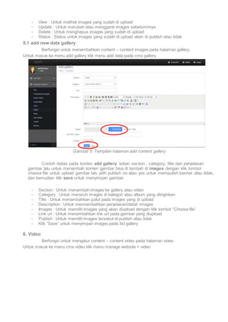 - View : Untuk melihat images yang sudah di upload 
- Update : Untuk merubah atau mengganti images sebelumnnya 
- Delete : Untuk menghapus images yang sudah di upload 
- Status : Status untuk images yang sudah di upload akan di publish atau tidak 
5.1 add new data gallery 
Berfungsi untuk menambahkan content – content images pada halaman gallery. 
Untuk masuk ke menu add gallery klik menu add data pada cms gallery 
Gambar 5. Tampilan halaman add content gallery 
Contoh diatas pada konten add gallery isikan section , category, title dan penjelasan 
gambar lalu untuk menambah konten gambar bisa di tambah di images dengan klik tombol 
choose file untuk upload gambar lalu pilih publish no atau yes untuk mempulish banner atau tidak, 
dan kemudian klik save untuk menyimpan gambar. 
- Section : Untuk menambah images ke gallery atau video 
- Category : Untuk menaruh images di kategori atau album yang diinginkan 
- Title : Untuk menambahkan judul pada images yang di upload 
- Description : Untuk mennambahkan penjelasan/detail images 
- Images : Untuk memilih images yang akan diupload dengan klik tombol “Choose file” 
- Link url : Untuk menambahkan link url pada gambar yang diupload 
- Publish : Untuk memilih images tersebut di publish atau tidak 
- Klik “Save” untuk menyimpan images pada list gallery 
6. Video 
Berfungsi untuk mengatur content – content video pada halaman video 
Untuk masuk ke menu cms video klik menu manage website > video 
 