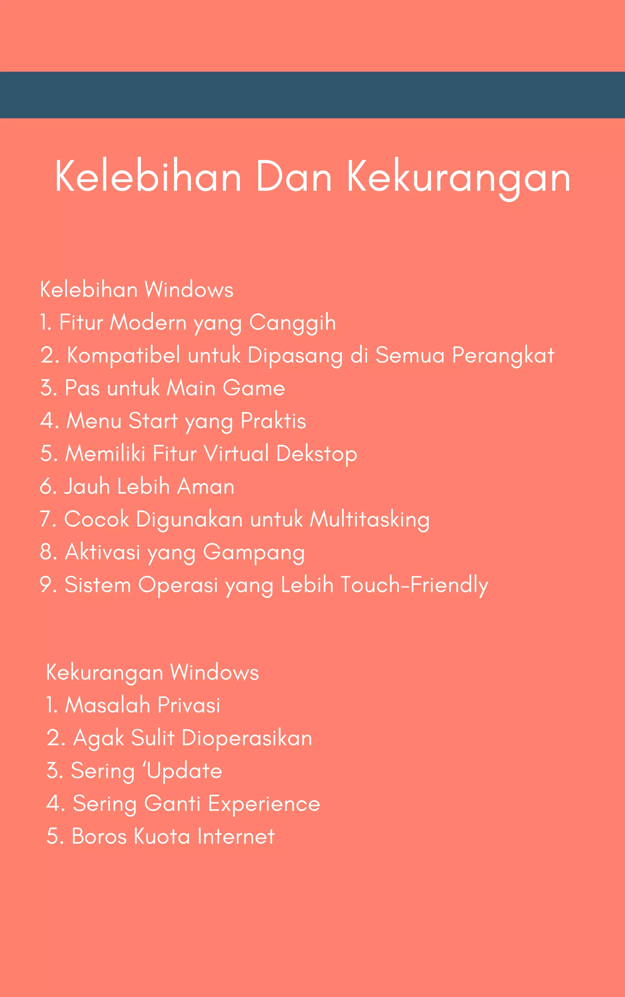 Kelebihan Dan Kekurangan
Kelebihan Windows
1. Fitur Modern yang Canggih
2. Kompatibel untuk Dipasang di Semua Perangkat
3. Pas untuk Main Game
4. Menu Start yang Praktis
5. Memiliki Fitur Virtual Dekstop
6. Jauh Lebih Aman
7. Cocok Digunakan untuk Multitasking
8. Aktivasi yang Gampang
9. Sistem Operasi yang Lebih Touch-Friendly
Kekurangan Windows
1. Masalah Privasi
2. Agak Sulit Dioperasikan
3. Sering ‘Update
4. Sering Ganti Experience
5. Boros Kuota Internet
 