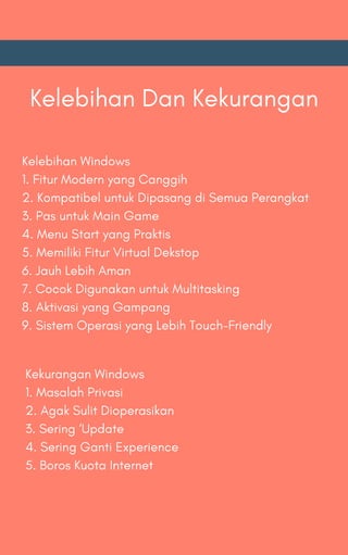 Kelebihan Dan Kekurangan
Kelebihan Windows
1. Fitur Modern yang Canggih
2. Kompatibel untuk Dipasang di Semua Perangkat
3. Pas untuk Main Game
4. Menu Start yang Praktis
5. Memiliki Fitur Virtual Dekstop
6. Jauh Lebih Aman
7. Cocok Digunakan untuk Multitasking
8. Aktivasi yang Gampang
9. Sistem Operasi yang Lebih Touch-Friendly
Kekurangan Windows
1. Masalah Privasi
2. Agak Sulit Dioperasikan
3. Sering ‘Update
4. Sering Ganti Experience
5. Boros Kuota Internet
 