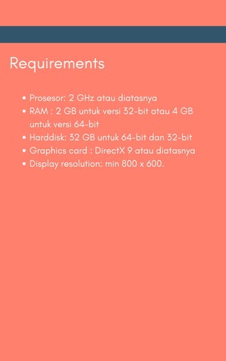Requirements
Prosesor: 2 GHz atau diatasnya
RAM : 2 GB untuk versi 32-bit atau 4 GB
untuk versi 64-bit
Harddisk: 32 GB untuk 64-bit dan 32-bit
Graphics card : DirectX 9 atau diatasnya
Display resolution: min 800 x 600.
 
