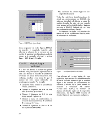 10
Figura 13.21 Modo Aprendizaje
Como se puede ver en las figuras, BOOLE
no muestra el resultado correcto, sólo
informa al alumno de lo correcto de su
opción. Si quisiera ver el resultado, debería
volver a la pantalla principal y activar
Expr. SOP Simplificada.
13.4.5 Metodología
booleana
A la hora de diseñar o analizar se aplican
métodos para pasar de una representación a
otra, y así diseñar es proceder de una forma
ordenada en estas transformaciones. Sin
embargo, muchas veces antes de que el
alumno dé estos pasos ordenados los
practica por separado. Por ejemplo:
♦ Obtener la forma normal de una tabla de
verdad, y viceversa.
♦ Obtener el diagrama de V-K de una
tabla de verdad, y viceversa.
♦ Obtener el diagrama de V-K de una
forma normal, y viceversa.
♦ Obtener la suma de minitérminos (o
producto de maxitérminos) de una tabla
de verdad, y viceversa.
♦ Obtener la expresión NAND/NOR de
una expresión SOP o POS.
♦ La obtención del circuito lógico de una
expresión booleana.
Todas las anteriores transformaciones (y
otras) son contempladas por BOOLE, sin
más que introducir el sistema y pulsar la
opción deseada. Es bajo este uso cuando
toma sentido la idea de Calculadora Boolena
asociada a BOOLE (además de ser una
herramienta de análisis y diseño).
Por ejemplo, la figura 13.22 muestra la
obtención de las expresiones NAND/NOR
de una suma de productos.
Figura 13.22 Expresiones NAND/NOR
Para obtener el circuito lógico de una
expresión, algo tan sencillo como incómodo
de hacer en clase, basta con que el alumno
llegue a la pantalla de visualización de
circuitos y escriba en la parte inferior la
ecuación a visualizar. Al activar
Visualizar, BOOLE le mostrará al
alumno el circuito lógico de la expresión
introducida. La figura 13.23 muestra el
circuito lógico de una expresión cualquiera.
 