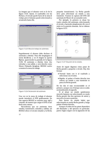 12
La imagen que el alumno verá es la de la
figura 13.25. Quizá, el cuadradito con las
flechas y el círculo quede fuera de la mesa de
trabajo, pero el alumno puede seleccionarlo y
arrastrarlo hasta ella.
Figura 13.25 Mesa de trabajo de autómatas
Seguidamente el alumno debe declarar el
autómata a diseñar. Para ello desplegará el
menú Archivo, y en él elegirá la opción
Nuevo, apareciendo la pantalla de la figura
13.26. El autómata a diseñar tiene dos
entradas y una salida, y será descrito como
Moore. Pulsando Aceptar, BOOLE vuelve
a mostrar la mesa de trabajo.
Figura 13.26 Declaración del autómata
Una vez en la mesa de trabajo el alumno
puede introducir el DTE gráficamente. En
este aspecto BOOLE se muestra muy ágil y
cómodo, de manera que cargar el DTE es tan
fácil como vistoso.
Recordemos que un autómata tiene
estados, transiciones, entradas y salidas, así
BOOLE ofrece el círculo (estado) y la flecha
pequeña (transiciones). La flecha grande
sirve para seleccionar un estado o una
transición. Veamos la captura del DTE del
autómata de Moore de un sumador serie.
Por ejemplo, lo primero es situar los
cuatro estados del autómata, seleccionando
el círculo y haciendo simplemente clic con el
ratón en la posición deseada. Así se obtiene
la figura 13.27.
Figura 13.27 Situación de los estados
Antes de seguir digamos cómo pasar de
flecha grande a pequeña o círculo. Hay dos
formas:
♦ Normal: basta con ir al cuadrado y
seleccionar con el ratón.
♦ Rápido: al pulsar el botón derecho tras
colocar un estado o una transición se
pasa a la flecha grande.
De los dos el más recomendable es el
primero, aunque con el tiempo uno se acaba
acostumbrando al segundo.
Si al situar un estado quisiéramos
moverlo bastaría con seleccionarlo en modo
flecha grande (las dos opciones de antes) y
moverlo a la nueva posición.
Para borrar un estado habrá que
seleccionarlo en modo flecha grande y luego
pulsar el botón derecho.
Aunque el orden de los pasos dependerá
del diseñador y del ejercicio en particular,
parece lógico seguir con la signación de las
 