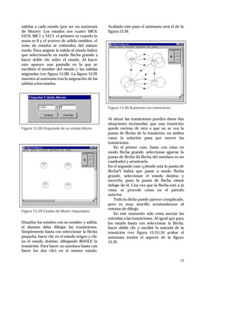 13
salidas a cada estado (por ser un autómata
de Moore). Los estados son cuatro S0C0,
S1C0, S0C1 y S1C1, el primero es cuando la
suma es 0 y el acarreo de salida tambien, el
resto de estados se entienden del mismo
modo. Para asignar la salida al estado habrá
que seleccionarlo en modo flecha grande y
hacer doble clic sobre el estado. Al hacer
esto aparece una pantalla en la que se
escribirá el nombre del estado y las salidas
asignadas (ver figura 13.28). La figura 13.29
muestra al autómata tras la asignación de las
salidas a los estados.
Figura 13.28 Etiquetado de un estado Moore
Figura 13.29 Estados de Moore etiquetados
Situados los estados con su nombre y salida,
el alumno debe dibujar las transiciones.
Simplemente basta con seleccionar la flecha
pequeña, hacer clic en el estado origen y clic
en el estado destino; dibujando BOOLE la
transición. Para hacer un autolazo basta con
hacer los dos clics en el mismo estado.
Acabado este paso el autómata será el de la
figura 13.30.
Figura 13.30 Autómata con transiciones
Al situar las transiciones pueden darse dos
situaciones incómodas: que una transición
quede encima de otra o que no se vea la
punta de flecha de la transición, en ambos
casos la solución pasa por mover las
transiciones.
En el primer caso, basta con estar en
modo flecha grande, seleccionar agarrar la
punta de flecha (la flecha del autolazo es un
cuadrado) y arrastrarla.
En el segundo caso (¿dónde está la punta de
flecha?) habrá que pasar a modo flecha
grande, seleccionar el estado destino y
moverlo, pues la punta de flecha estará
debajo de él. Una vez que la flecha esté a la
vista, se procede como en el párrafo
anterior.
Todo lo dicho puede parecer complicado,
pero es muy sencillo acostumbrarse al
entorno de dibujo.
En este momento sólo resta asociar las
entradas a las transiciones. Al igual que para
los estado basta con seleccionar la flecha,
hacer doble clic y escribir la entrada de la
transición (ver figura 13.31).Al acabar el
autómata tendrá el aspecto de la figura
13.32.
 