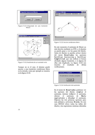 14
Figura 13.31 Etiquetado de una transición
Moore
Figura 13.32 Autómata de un sumador serie
Aunque no es el caso, el alumno puede
asociar a una transición condiciones libres
en la entrada, como por ejemplo se muestra
en la figura 13.33.
Figura 13.33 Uso de condiciones libres
En este momento el autómata de Moore ya
está descrito mediante su DTE, y el alumno
ya puede pasar a ver los pasos del diseño.
Antes de diseñar se pueden activar dentro
del menú Resultados las opciones
Verificar Corrección y Verificar
Completitud, que nos indican si hemos
olvidado alguna transición, o si alguna de
ellas está duplicada. La figura 13.34 nos
muestra el resultado de dichas
verificaciones.
Figura 13.34 Verificación del autómata
En el menú de Resultados podemos ver
las opciones del diseño: simular el
autómata, intentar reducir el autómata,
obtener el autómata de Mealy
equivalente y diseñar el autómata.
Dejemos las tres primeras opciones para
más adelante y activemos Diseño. En este
caso BOOLE ofrece todas las tablas del
diseño y las expresiones mínimas obtenidas
 