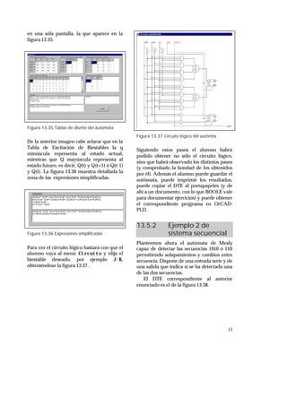 15
en una sóla pantalla, la que aparece en la
figura 13.35.
Figura 13.35 Tablas de diseño del autómata
De la anterior imagen cabe aclarar que en la
Tabla de Excitación de Biestables la q
minúscula representa al estado actual,
mientras que Q mayúscula representa al
estado futuro, es decir, Q(t) y Q(t+1) ó Q(t-1)
y Q(t). La figura 13.36 muestra detallada la
zona de las expresiones simplificadas.
Figura 13.36 Expresiones simplificadas
Para ver el circuito lógico bastará con que el
alumno vaya al menú Circuito y elija el
biestable deseado, por ejemplo J-K,
obteniéndose la figura 13.37.
Figura 13.37 Circuito lógico del autómta
Siguiendo estos pasos el alumno habrá
podido obtener no sólo el circuito lógico,
sino que habrá observado los distintos pasos
(y comprobado la bondad de los obtenidos
por él). Además el alumno puede guardar el
autómata, puede imprimir los resultados,
puede copiar el DTE al portapapeles (y de
ahí a un documento, con lo que BOOLE vale
para documentar ejercicios) y puede obtener
el correspondiente programa en OrCAD-
PLD.
13.5.2 Ejemplo 2 de
sistema secuencial
Planteemos ahora el autómata de Mealy
capaz de detectar las secuencias 1010 ó 110
permitiendo solapamientos y cambios entre
secuencia. Dispone de una entrada serie y de
una salida que indica si se ha detectado una
de las dos secuencias.
El DTE correspondiente al anterior
enunciado es el de la figura 13.38.
 