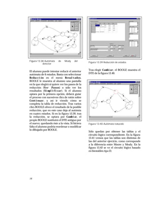 16
Figura 13.38 Autómata de Mealy del
detector
El alumno puede intentar reducir el anterior
autómata de 6 estados. Basta con seleccionar
Reducción en el menú Resultados.
BOOLE le muestra al alumno una pantalla
en la que elegirá si quiere ver los pasos de la
reducción (Ver Pasos) o sólo ver los
resultados (Simplificar). Si el alumno
optara por la primera opción, deberá guiar
el proceso con sucesivos clics de ratón sobre
Continuar, y así ir viendo cómo se
completa la tabla de reducción. Tras varios
clics BOOLE ofrece el resultado de la posible
reducción, que en este caso deja al autómta
en cuatro estados. Si en la figura 13.39, tras
la reducción, se optara por Cambiar, el
propio BOOLE sustituirá el DTE antiguo por
el nuevo, quedando éste a la vista. Si hiciera
falta el alumno podría reordenar o modificar
lo dibujado por BOOLE.
Figura 13.39 Reducción de estados
Tras elegir Cambiar, el BOOLE muestra el
DTE de la figura 13.40.
Figura 13.40 Autómata reducido
Sólo quedan por obtener las tablas y el
circuito lógico correspondiente. En la figura
13.41 vemos que las tablas son distintas de
las del anterior ejercicio, como corresponde
a la diferencia entre Moore y Mealy. En la
figura 13.42 se ve el circuito lógico basado
en biestables tipo D.
 
