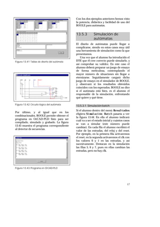 17
Figura 13.41 Tablas de diseño del autómata
Figura 13.42 Circuito lógico del autómata
Por último, y al igual que en los
combinacionales, BOOLE permite obtener el
programa en OrCAD-PLD listo para ser
compilado, simulado y grabado. La figura
13.43 muestra el programa correspondiente
al detector de secuencias.
Figura 13.43 Programa en OrCAD-PLD
Con los dos ejemplos anteriores hemos visto
la potencia, didáctica y facilidad de uso del
BOOLE para autómatas.
13.5.3 Simulación de
autómatas
El diseño de autómatas puede llegar a
complicarse, siendo en estos casos muy útil
una herramienta de simulación como la que
presentamos.
Una vez que el alumno ha introducido el
DTE que él cree correcto puede simularlo, y
así comprobar su validez. En este caso el
alumno deberá preparar un juego de ensayo
de forma meticulosa, contemplando el
mayor número de situaciones sin llegar a
eternizarse. Seguidamente cargará dicho
juego de ensayo en el simulador de BOOLE,
y observará si los resultados obtenidos
coinciden con los esperados. BOOLE no dice
si el autómata está bien, es el alumno el
responsable de la simulación, enfrentando
qué quiere y qué tiene.
13.5.3.1 Simulación batch
Si el alumno dentro del menú Resultados
eligiera Simulación Batch pasaría a ver
la figura 13.44. En ella el alumno indicará
cuál va a ser el estado inicial y cuántos casos
se van a simular (este número puede
cambiar). En cada fila el alumno escribirá el
valor de las entradas, del reloj y del reset.
Por ejemplo, en la primera fila activaremos
el reset, en la segunda activaremos el clk con
los valores 0 y 1 en las entradas, y así
sucesivamente. Destacan en la simulación
las filas 5, 6 y 7, pues en ellas cambian las
entradas, pero no hay clk.
 