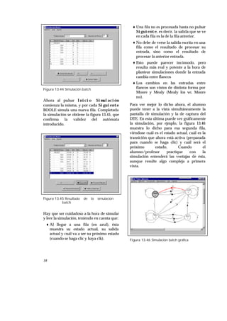 18
Figura 13.44 Simulación batch
Ahora al pulsar Inicio Simulación
comienza la misma, y por cada Siguiente
BOOLE simula una nueva fila. Completada
la simulación se obtiene la figura 13.45, que
confirma la validez del autómata
introducido.
Figura 13.45 Resultado de la simulación
batch
Hay que ser cuidadoso a la hora de simular
y leer la simulación, teniendo en cuenta que:
♦ Al llegar a una fila (en azul), ésta
muestra su estado actual, su salida
actual y cuál va a ser su próximo estado
(cuando se haga clic y haya clk).
♦ Una fila no es procesada hasta no pulsar
Siguiente, es decir, la salida que se ve
en cada fila es la de la fila anterior.
♦ No debe de verse la salida escrita en una
fila como el resultado de procesar su
entrada, sino como el resultado de
procesar la anterior entrada.
♦ Esto puede parecer incómodo, pero
resulta más real y potente a la hora de
plantear simulaciones donde la entrada
cambia entre flancos
♦ Los cambios en las entradas entre
flancos son vistos de distinta forma por
Moore y Mealy (Mealy los ve, Moore
no).
Para ver mejor lo dicho ahora, el alumno
puede tener a la vista simultáneamente la
pantalla de simulación y la de captura del
DTE. En esta última puede ver gráficamente
la simulación, por ejmplo, la figura 13.46
muestra lo dicho para esa segunda fila,
viéndose cuál es el estado actual, cuál es la
transición que ahora está activa (preparada
para cuando se haga clic) y cuál será el
próximo estado. Cuando el
alumno/profesor practique con la
simulación entenderá las ventajas de ésta,
aunque resulte algo compleja a primera
vista.
Figura 13.46 Simulación batch gráfica
 
