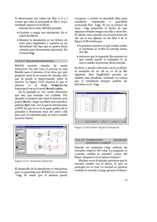 19
Si observamos con calma las filas 5, 6 y 7
vemos que sólo es procesada la fila 5 (cuyo
resultado aparece en la fila 6).
Además de lo visto, BOOLE permite:
♦ Guardar y cargar una simulación. En el
menú Archivo.
♦ Mostrar la simulación en un fichero de
texto para imprimirlo o copiarlo en un
documento del tipo que se quiera (muy
cómodo para documentar ejercicios). En
el menú Log.
13.5.3.2 Simulación interactiva
BOOLE permite simular de modo
interactivo. En este caso el proceso es más
flexible para el alumno; él no tiene por qué
preparar antes la secuencia de entrada, sino
que la puede ir improvisando sobre la
marcha. La figura 13.47 muestra lo que el
alumno ve al elegir Simulación
Interactiva en el menú Resultados.
En la pantalla se ven varios elementos
que hay que manejar con cuidado. Por
ejemplo, lo primero que hará el alumno será
pulsar Reset, luego escribirá una entrada y
pulsará Aplicar, con lo que la entrada pasa
al DTE (lo que se ve en la parte gráfica de la
pantalla) y finalmente hará clic sobre clk
para que el autómata pase al nuevo estado
(si así se desea).
Figura 13.47 Simulación interactiva
El desarrollo de la simulación es interactiva,
pero es guardada por BOOLE en un fichero
.log, de modo que el alumno puede
recuperar y revisar lo simulado bien para
estudiarlo, imprimirlo o guardarlo
(activando Ver log). Al ver el archivo de
texto .log sorprende el hecho de que
algunas entradas tengan una fila y otras dos.
El último caso coincide con la activación del
clk, así si nos fijamos en las filas 6 de la
figura 13.48 resulta que:
♦ la primera muestra en qué estado estaba
el autómata al recibir la entrada (antes
del clk),
♦ mientras que la segunda fila muestra en
qué estado queda el autómata (y su
nueva salida) al procesar dicha entrada.
Es decir, y siendo coherente con lo ya dicho,
el resultado de un clk se ve en la fila
siguiente. Esta duplicidad permite un
análisis más detallado, teniendo en cuenta
que si estorbaran siempre podrán ser
borrados en el .log.
Figura 13.48 Fichero .log de la simulación
13.5.3.3 Comparación simulación
interactiva vs batch
Simular un autómata exige ordenar las
entradas respecto del reloj. La pregunta es
¿cuándo cambia la entrada? ¿antes del
flanco, después o en el mismo instante?
Muchas veces al simular queremos que la
entrada cambie con el flanco, lo que en
principio no es real. Lo normal es primero
cambiar la entrada y luego generar el flanco,
 