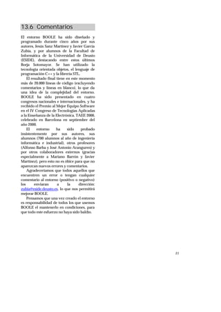 21
13.6 Comentarios
El entorno BOOLE ha sido diseñado y
programado durante cinco años por sus
autores, Jesús Sanz Martínez y Javier García
Zubía, y por alumnos de la Facultad de
Informática de la Universidad de Deusto
(ESIDE), destacando entre estos últimos
Borja Sotomayor. Se han utilizado la
tecnología orientada objetos, el lenguaje de
programación C++ y la librería STL.
El resultado final tiene en este momento
más de 20.000 líneas de código (excluyendo
comentarios y líneas en blanco), lo que da
una idea de la complejidad del entorno.
BOOLE ha sido presentado en cuatro
congresos nacionales e internacionales, y ha
recibido el Premio al Mejor Equipo Software
en el IV Congreso de Tecnologías Aplicadas
a la Enseñanza de la Electrónica, TAEE 2000,
celebrado en Barcelona en septiembre del
año 2000.
El entorno ha sido probado
insistentemente por sus autores, sus
alumnos (700 alumnos al año de ingeniería
informática e industrial), otros profesores
(Alfonso Barba y José Antonio Aranguren) y
por otros colaboradores externos (gracias
especialmente a Mariano Barrón y Javier
Martínez), pero esto no es óbice para que no
aparezcan nuevos errores y comentarios.
Agradeceríamos que todos aquellos que
encuentren un error o tengan cualquier
comentario al entorno (positivo o negativo)
los enviaran a la dirección:
zubia@eside.deusto.es, lo que nos permitirá
mejorar BOOLE.
Pensamos que una vez creado el entorno
es responsabilidad de todos los que usemos
BOOLE el mantenerlo en condiciones, para
que todo este esfuerzo no haya sido baldío.
 