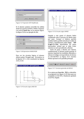 6
Figura 13.7Expresión SOP Simplificada
Si el alumno quisiera reescribir las salidas
desde las puertas NAND o NOR, le bastaría
con activar Nand/Nor en la anterior figura.
La figura 13.8 es un ejemplo de ello.
Figura 13.8Expresiones NAND/NOR
Para ver los circuitos lógicos el alumno
deberá pulsar Visualizar Circuito en
la figuras 13.7 o 13.8, resultando las figuras
13.9 y 13.10.
Figura 13.9Circuito Lógico AND-OR
Figura 13.10 Circuito Lógico NAND
Llegado a este punto el alumno habrá
completado todo el proceso de diseño paso
por paso. Aunque si hubiera querido
también habría podido introducir la tabla de
verdad y seguidamente pulsar Expr. SOP
Simplificada, ahorrándose los pasos
intermedios; actitud que se debe evitar
mientras se esté aprendiendo a diseñar.
Antes de pasar a diseñar otro sistema
combinacional, el alumno podrá guardar el
sistema, imprimir los resultados obtenidos u
obtener el código correspondiente al sistema
en OrCAD-PLD. La figura 13.11 muestra
dichas opciones en la pantalla principal.
Figura 13.11 Servicios generales de BOOLE
Si se optara por Guardar PLD, se obtendría
un programa (ver figura 13.12) listo para ser
compilado en OrCAD y finalmente grabado
en la PAL elegida.
 