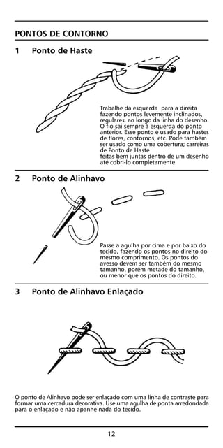PONTOS DE CONTORNO
1 Ponto de Haste
Trabalhe da esquerda para a direita
fazendo pontos levemente inclinados,
regulares, ao longo da linha do desenho.
O fio sai sempre à esquerda do ponto
anterior. Esse ponto é usado para hastes
de flores, contornos, etc. Pode também
ser usado como uma cobertura; carreiras
de Ponto de Haste
feitas bem juntas dentro de um desenho
até cobri-lo completamente.
2 Ponto de Alinhavo
Passe a agulha por cima e por baixo do
tecido, fazendo os pontos no direito do
mesmo comprimento. Os pontos do
avesso devem ser também do mesmo
tamanho, porém metade do tamanho,
ou menor que os pontos do direito.
3 Ponto de Alinhavo Enlaçado
O ponto de Alinhavo pode ser enlaçado com uma linha de contraste para
formar uma cercadura decorativa. Use uma agulha de ponta arredondada
para o enlaçado e não apanhe nada do tecido.
12
 