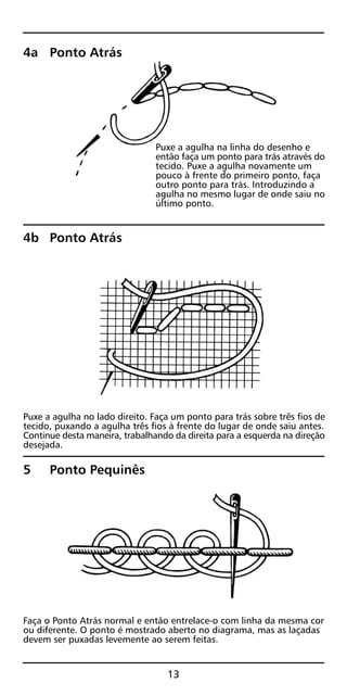 4a Ponto Atrás
Puxe a agulha na linha do desenho e
então faça um ponto para trás através do
tecido. Puxe a agulha novamente um
pouco à frente do primeiro ponto, faça
outro ponto para trás. Introduzindo a
agulha no mesmo lugar de onde saiu no
último ponto.
4b Ponto Atrás
Puxe a agulha no lado direito. Faça um ponto para trás sobre três fios de
tecido, puxando a agulha três fios à frente do lugar de onde saiu antes.
Continue desta maneira, trabalhando da direita para a esquerda na direção
desejada.
5 Ponto Pequinês
Faça o Ponto Atrás normal e então entrelace-o com linha da mesma cor
ou diferente. O ponto é mostrado aberto no diagrama, mas as laçadas
devem ser puxadas levemente ao serem feitas.
13
 