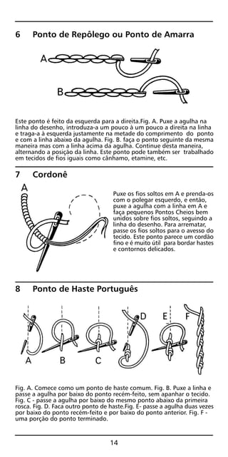 6 Ponto de Repôlego ou Ponto de Amarra
Este ponto é feito da esquerda para a direita.Fig. A. Puxe a agulha na
linha do desenho, introduza-a um pouco à um pouco a direita na linha
e traga-a à esquerda justamente na metade do comprimento do ponto
e com a linha abaixo da agulha. Fig. B. faça o ponto seguinte da mesma
maneira mas com a linha acima da agulha. Continue desta maneira,
alternando a posição da linha. Este ponto pode também ser trabalhado
em tecidos de fios iguais como cânhamo, etamine, etc.
7 Cordonê
Puxe os fios soltos em A e prenda-os
com o polegar esquerdo, e então,
puxe a agulha com a linha em A e
faça pequenos Pontos Cheios bem
unidos sobre fios soltos, seguindo a
linha do desenho. Para arrematar,
passe os fios soltos para o avesso do
tecido. Este ponto parece um cordão
fino e é muito útil para bordar hastes
e contornos delicados.
8 Ponto de Haste Português
Fig. A. Comece como um ponto de haste comum. Fig. B. Puxe a linha e
passe a agulha por baixo do ponto recém-feito, sem apanhar o tecido.
Fig. C - passe a agulha por baixo do mesmo ponto abaixo da primeira
rosca. Fig. D. Faca outro ponto de haste.Fig. E- passe a agulha duas vezes
por baixo do ponto recém-feito e por baixo do ponto anterior. Fig. F -
uma porção do ponto terminado.
14
 