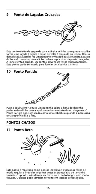 9 Ponto de Laçadas Cruzadas
Este ponto é feito da esquerda para a direita. A linha com que se trabalha
forma uma laçada à direita e então de volta à esquerda do tecido. Dentro
dessa laçada a agulha faz um pontinho enviezado para à esquerda abaixo
da linha do desenho, com a linha da laçada por cima da ponta da agulha.
A linha é então puxada. Os pontos devem ser feitos espaçadamente.
Este ponto pode ser usado para formar uma bonita barrinha.
10 Ponto Partido
Puxe a agulha em A e faça um pontinho sobre a linha do desenho
perfurando a linha com a agulha conforme mostrado no diagrama. O
Ponto Partido pode ser usado como uma cobertura quando é necessária
uma superfície lisa e fina.
PONTOS CHATOS
11 Ponto Reto
Este ponto é mostrado como pontos individuais espaçados feitos de
modo regular e irregular. Algumas vezes os pontos são de tamanho
variado. Os pontos não devem ser feitos nem muito longos nem muito
frouxos. O ponto pode também ser feito em tecidos de fios iguais.
15
 