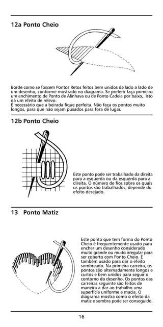 12a Ponto Cheio
Borde como se fossem Pontos Retos feitos bem unidos de lado a lado de
um desenho, conforme mostrado no diagrama. Se preferir faça primeiro
um enchimento de Ponto de Alinhava ou de Ponto Cadeia por baixo,. Isto
dá um efeito de relevo.
É necessário que a beirada fique perfeita. Não faça os pontos muito
longos, para que não sejam puxados para fora de lugar.
12b Ponto Cheio
Este ponto pode ser trabalhado da direita
para a esquerda ou da esquerda para a
direita. O número de fios sobre os quais
os pontos são trabalhados, depende do
efeito desejado.
13 Ponto Matiz
Este ponto que tem forma do Ponto
Cheio é frequentemente usado para
encher um desenho considerado
muito grande ou muito irregular para
ser coberto com Ponto Cheio. É
também usado para dar o efeito
sombreado. Na primeira carreira, os
pontos são alternadamente longos e
curtos e bem unidos para seguir o
contorno do desenho. Os pontos das
carreiras seguinte são feitos de
maneira a dar ao trabalho uma
superfície uniforme e macia. O
diagrama mostra como o efeito da
matiz e sombra pode ser conseguido.
16
 