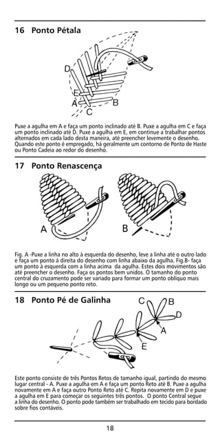16 Ponto Pétala
Puxe a agulha em A e faça um ponto inclinado até B. Puxe a agulha em C e faça
um ponto inclinado até D. Puxe a agulha em E, em continue a trabalhar pontos
alternados em cada lado desta maneira, até preencher levemente o desenho.
Quando este ponto é empregado, há geralmente um contorno de Ponto de Haste
ou Ponto Cadeia ao redor do desenho.
17 Ponto Renascença
Fig. A -Puxe a linha no alto à esquerda do desenho, leve a linha até o outro lado
e faça um ponto à direita do desenho com linha abaixo da agulha. Fig.B- faça
um ponto à esquerda com a linha acima da agulha. Estes dois movimentos são
até preencher o desenho. Faça os pontos bem unidos. O tamanho do ponto
central do cruzamento pode ser variado para formar um ponto oblíquo mais
longo ou um pequeno ponto reto.
18 Ponto Pé de Galinha
Este ponto consiste de três Pontos Retos de tamanho igual, partindo do mesmo
lugar central - A. Puxe a agulha em A e faça um ponto Reto até B. Puxe a agulha
novamente em A e faça outro Ponto Reto até C. Repita novamente em D e puxe
a agulha em E para começar os seguintes três pontos. O ponto Central segue
a linha do desenho. O ponto pode também ser trabalhado em tecido para bordado
sobre fios contáveis.
18
 