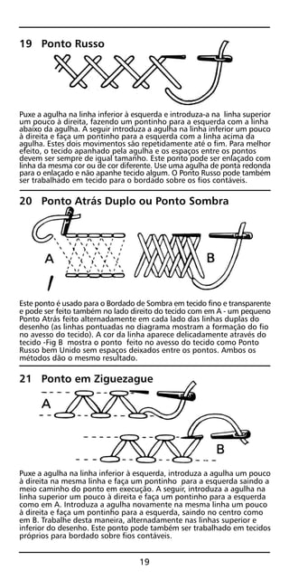 19 Ponto Russo
Puxe a agulha na linha inferior à esquerda e introduza-a na linha superior
um pouco à direita, fazendo um pontinho para a esquerda com a linha
abaixo da agulha. A seguir introduza a agulha na linha inferior um pouco
à direita e faça um pontinho para a esquerda com a linha acima da
agulha. Estes dois movimentos são repetidamente até o fim. Para melhor
efeito, o tecido apanhado pela agulha e os espaços entre os pontos
devem ser sempre de igual tamanho. Este ponto pode ser enlaçado com
linha da mesma cor ou de cor diferente. Use uma agulha de ponta redonda
para o enlaçado e não apanhe tecido algum. O Ponto Russo pode também
ser trabalhado em tecido para o bordado sobre os fios contáveis.
20 Ponto Atrás Duplo ou Ponto Sombra
Este ponto é usado para o Bordado de Sombra em tecido fino e transparente
e pode ser feito também no lado direito do tecido com em A - um pequeno
Ponto Atrás feito alternadamente em cada lado das linhas duplas do
desenho (as linhas pontuadas no diagrama mostram a formação do fio
no avesso do tecido). A cor da linha aparece delicadamente através do
tecido -Fig B mostra o ponto feito no avesso do tecido como Ponto
Russo bem Unido sem espaços deixados entre os pontos. Ambos os
métodos dão o mesmo resultado.
21 Ponto em Ziguezague
Puxe a agulha na linha inferior à esquerda, introduza a agulha um pouco
à direita na mesma linha e faça um pontinho para a esquerda saindo a
meio caminho do ponto em execução. A seguir, introduza a agulha na
linha superior um pouco à direita e faça um pontinho para a esquerda
como em A. Introduza a agulha novamente na mesma linha um pouco
à direita e faça um pontinho para a esquerda, saindo no centro como
em B. Trabalhe desta maneira, alternadamente nas linhas superior e
inferior do desenho. Este ponto pode também ser trabalhado em tecidos
próprios para bordado sobre fios contáveis.
19
 
