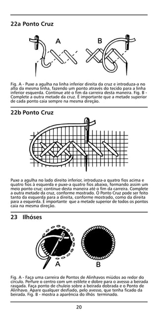 22a Ponto Cruz
Fig. A - Puxe a agulha na linha inferior direita da cruz e introduza-a no
alto da mesma linha, fazendo um ponto através do tecido para a linha
inferior esquerda. Continue até o fim da carreira desta maneira. Fig. B -
Complete a outra metade da cruz. É importante que a metade superior
de cada ponto caia sempre na mesma direção.
22b Ponto Cruz
Puxe a agulha no lado direito inferior, introduza-a quatro fios acima e
quatro fios à esquerda e puxe-a quatro fios abaixo, formando assim um
meio ponto cruz; continue desta maneira até o fim da carreira. Complete
a outra metade da cruz, conforme mostrado. O Ponto Cruz pode ser feito
tanto da esquerda para a direita, conforme mostrado, como da direita
para a esquerda. É importante que a metade superior de todos os pontos
caia na mesma direção.
23 Ilhóses
Fig. A - Faça uma carreira de Pontos de Alinhavos miúdos ao redor do
círculo. Perfure o centro com um estilete e dobre para o avesso a beirada
rasgada. Faça ponto de chuleio sobre a beirada dobrada e o Ponto de
Alinhavo. Apare qualquer desfiado, pelo avesso, que tenha ficado da
beirada. Fig. B - mostra a aparência do ilhós terminado.
20
 