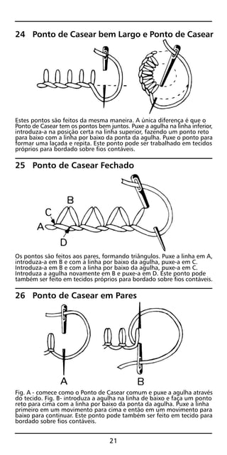 24 Ponto de Casear bem Largo e Ponto de Casear
Estes pontos são feitos da mesma maneira. A única diferença é que o
Ponto de Casear tem os pontos bem juntos. Puxe a agulha na linha inferior,
introduza-a na posição certa na linha superior, fazendo um ponto reto
para baixo com a linha por baixo da ponta da agulha. Puxe o ponto para
formar uma laçada e repita. Este ponto pode ser trabalhado em tecidos
próprios para bordado sobre fios contáveis.
25 Ponto de Casear Fechado
Os pontos são feitos aos pares, formando triângulos. Puxe a linha em A,
introduza-a em B e com a linha por baixo da agulha, puxe-a em C.
Introduza-a em B e com a linha por baixo da agulha, puxe-a em C.
Introduza a agulha novamente em B e puxe-a em D. Este ponto pode
também ser feito em tecidos próprios para bordado sobre fios contáveis.
26 Ponto de Casear em Pares
Fig. A - comece como o Ponto de Casear comum e puxe a agulha através
do tecido. Fig. B- introduza a agulha na linha de baixo e faça um ponto
reto para cima com a linha por baixo da ponta da agulha. Puxe a linha
primeiro em um movimento para cima e então em um movimento para
baixo para continuar. Este ponto pode também ser feito em tecido para
bordado sobre fios contáveis.
21
 