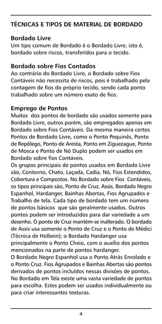 TÉCNICAS E TIPOS DE MATERIAL DE BORDADO
Bordado Livre
Um tipo comum de Bordado é o Bordado Livre, isto é,
bordado sobre riscos, transferidos para o tecido.
Bordado sobre Fios Contados
Ao contrário do Bordado Livre, o Bordado sobre Fios
Contáveis não necessita de riscos, pois é trabalhado pela
contagem de fios do próprio tecido, sendo cada ponto
trabalhado sobre um número exato de fios.
Emprego de Pontos
Muitos dos pontos de bordado são usados somente para
Bordado Livre, outros porém, são empregados apenas em
Bordado sobre Fios Contáveis. Da mesma maneira certos
Pontos de Bordado Livre, como o Ponto Pequinês, Ponto
de Repôlego, Ponto de Aresta, Ponto em Ziguezague, Ponto
de Mosca e Ponto de Nó Duplo podem ser usados em
Bordado sobre fios Contáveis.
Os grupos principais de pontos usados em Bordado Livre
são, Contorno, Chato, Laçada, Cadia, Nó, Fios Estendidos,
Cobertura e Compostos. No Bordado sobre Fios Contáveis,
os tipos principais são, Ponto de Cruz, Assis, Bordado Negro
Espanhol, Hardanger, Bainhas Abertas, Fios Agrupados e
Trabalho de tela. Cada tipo de bordado tem um número
de pontos básicos que são geralmente usados. Outros
pontos podem ser introduzidos para dar variedade a um
desenho. O ponto de Cruz mantém-se inalterado. O bordado
de Assis usa somente o Ponto de Cruz e o Ponto de Médici
(Técnica de Holbein); o Bordado Hardanger usa
principalmente o Ponto Cheio, com o auxílio dos pontos
mencionados na parte de pontos hardanger.
O Bordado Negro Espanhol usa o Ponto Atrás Enrolado e
o Ponto Cruz. Fios Agrupados e Bainhas Abertas são pontos
derivados de pontos incluídos nessas divisões de pontos.
No Bordado em Tela existe uma vasta variedade de pontos
para escolha. Estes podem ser usados individualmente ou
para criar interessantes texturas.
4
 