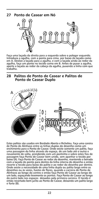27 Ponto de Casear em Nó
Faça uma laçada da direita para a esquerda sobre o polegar esquerdo.
Introduza a agulha, com a ponta para cima, por baixo da laçada como
em A. Deslize a laçada para a agulha, e com a laçada ainda ao redor da
agulha, faça um ponto no tecido como em B. Antes de puxar a agulha,
aperte a laçada ao redor da cabeça da agulha, puxando a linha com que
trabalha.
28 Palitos de Ponto de Casear e Palitos de
Ponto de Casear Duplo
Estes palitos são usados em Bordado Aberto e Richelieu. Faça uma careira
de Ponto de Alinhavo entre as linhas duplas do desenho como um
enchimento para o Ponto de Casear. Onde existe somente um palito, faça
uma passagem da linha através do espaço, de um lado até o outro e
novamente de volta, prendendo com um pontinho e sobre estes fios de
passagem faça Ponto de Casear bem unido, sem apanhar o tecido por
baixo (A). Faça Ponto de Casear ao redor do desenho, mantendo a beirada
com a laçada do ponto para dentro da linha interna do desenho e então
recorte o tecido para baixo do palito e ao redor do desenho por dentro.
Onde existe a necessidade de uma linha dupla ou palito largo entre os
desenhos ou às vezes, hastes de flores, quando a carreira de Ponto de
Alinhavo ao longo do centro e então faça Ponto de Casear ao longo de
um lado, espaçando levemente os pontos. Faça Ponto de Casear ao longo
do outro lado nos espaços deixados pela primeira carreira. O tecido é
então recortado bem junto ao Ponto de Casear, deixando um palito largo
e forte (B).
22
 