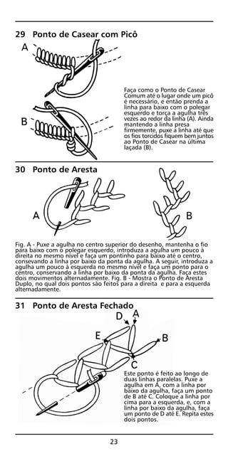 29 Ponto de Casear com Picô
Faça como o Ponto de Casear
Comum até o lugar onde um picô
é necessário, e então prenda a
linha para baixo com o polegar
esquerdo e torça a agulha três
vezes ao redor da linha (A). Ainda
mantendo a linha presa
firmemente, puxe a linha até que
os fios torcidos fiquem bem juntos
ao Ponto de Casear na última
laçada (B).
30 Ponto de Aresta
Fig. A - Puxe a agulha no centro superior do desenho, mantenha o fio
para baixo com o polegar esquerdo, introduza a agulha um pouco à
direita no mesmo nível e faça um pontinho para baixo até o centro,
consevando a linha por baixo da ponta da agulha. A seguir, introduza a
agulha um pouco à esquerda no mesmo nível e faça um ponto para o
centro, conservando a linha por baixo da ponta da agulha. Faça estes
dois movimentos alternadamente. Fig. B - Mostra o Ponto de Aresta
Duplo, no qual dois pontos são feitos para a direita e para a esquerda
alternadamente.
31 Ponto de Aresta Fechado
Este ponto é feito ao longo de
duas linhas paralelas. Puxe a
agulha em A, com a linha por
baixo da agulha, faça um ponto
de B até C. Coloque a linha por
cima para a esquerda, e, com a
linha por baixo da agulha, faça
um ponto de D até E. Repita estes
dois pontos.
23
 