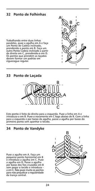 32 Ponto de Folhinhas
Trabalhando entre duas linhas
paralelas, puxe a agulha em A e faça
um Ponto de Cadeia inclinado,
prendendo o ponto em B. Faça um
outro Ponto Cadeia inclinado a partir
da direita em C, prendendo-o em D.
Os pontos que prendem as laçadas
devem formar um padrão em
ziguezague regular.
33 Ponto de Laçada
Este ponto é feito da direita para a esquerda. Puxe a linha em A e
introduza-a em B. Puxe-a novamente em C logo abaixo de B. Com a linha
para a esquerda e por baixo da agulha, passe a agulha por baixo do
primeiro ponto sem apanhar o tecido.
34 Ponto de Vandyke
Puxe a agulha em A. Faça um
pequeno ponto horizontal em B
e introduza a agulha em C. Puxe
a agulha em D. Passe a agulha
por baixo dos fios cruzados em B
sem pegar o tecido e introduza -
a em E. Não puxe muito os pontos
para não prejudicar a regularidade
da trança central.
24
 