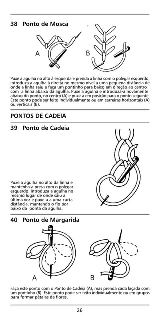 38 Ponto de Mosca
Puxe a agulha no alto á esquerda e prenda a linha com o polegar esquerdo;
introduza a agulha á direita no mesmo nível a uma pequena distância de
onde a linha saiu e faça um pontinho para baixo em direção ao centro
com a linha abaixo da agulha. Puxe a agulha e introduza-a novamente
abaixo do ponto, no centro (A) e puxe-a em posição para o ponto seguinte.
Este ponto pode ser feito individualmente ou em carreiras horizontais (A)
ou verticais (B).
PONTOS DE CADEIA
39 Ponto de Cadeia
Puxe a agulha no alto da linha e
mantenha-a presa com o polegar
esquerdo. Introduza a agulha no
mesmo lugar de onde saiu a
última vez e puxe-a a uma curta
distância, mantendo o fio por
baixo da ponta da agulha.
40 Ponto de Margarida
Faça este ponto com o Ponto de Cadeia (A), mas prenda cada laçada com
um pontinho (B). Este ponto pode ser feito individualmente ou em grupos
para formar pétalas de flores.
26
 