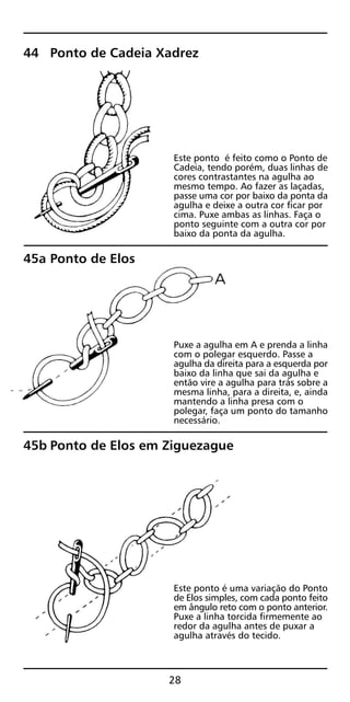 44 Ponto de Cadeia Xadrez
Este ponto é feito como o Ponto de
Cadeia, tendo porém, duas linhas de
cores contrastantes na agulha ao
mesmo tempo. Ao fazer as laçadas,
passe uma cor por baixo da ponta da
agulha e deixe a outra cor ficar por
cima. Puxe ambas as linhas. Faça o
ponto seguinte com a outra cor por
baixo da ponta da agulha.
45a Ponto de Elos
Puxe a agulha em A e prenda a linha
com o polegar esquerdo. Passe a
agulha da direita para a esquerda por
baixo da linha que sai da agulha e
então vire a agulha para trás sobre a
mesma linha, para a direita, e, ainda
mantendo a linha presa com o
polegar, faça um ponto do tamanho
necessário.
45b Ponto de Elos em Ziguezague
Este ponto é uma variação do Ponto
de Elos simples, com cada ponto feito
em ângulo reto com o ponto anterior.
Puxe a linha torcida firmemente ao
redor da agulha antes de puxar a
agulha através do tecido.
28
 