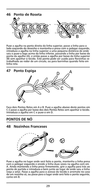 46 Ponto de Roseta
Puxe a agulha na ponta direita da linha superior, passe a linha para o
lado esquerdo do desenho e mantenha-a presa com o polegar esquerdo,
introduza a agulha na linha superior a uma pequena distância de onde
saiu e puxe-a logo acima da linha inferior, passando a linha por baixo da
ponta da agulha (A), e então passe a agulha por baixo da linha superior
(B) sem apanhar o tecido. Este ponto pode ser usado para florzinhas se
trabalhado ao redor de um círculo, ou para barrinhas quando feito em
linha reta.
47 Ponto Espiga
Faça dois Pontos Retos em A e B. Puxe a agulha abaixo deste pontos em
C e passe a agulha por baixo dos dois Pontos Retos sem apanhar o tecido.
Introduza a agulha em C e puxe-a em D.
PONTOS DE NÓ
48 Nozinhos Franceses
Puxe a agulha no lugar onde será feito o ponto, mantenha a linha presa
com o polegar esquerdo e enrole a linha duas vezes na agulha com em
A. Ainda mantendo a linha presa firmemente, gire a agulha para trás ao
ponto de partida e introduza-a bem junto ao lugar de onde saiu a linha
(veja a seta). Passe a agulha para o avesso do tecido e arremate no caso
de um nozinho só, ou passe para o lugar onde será feito o ponto seguinte,
como em B.
29
 