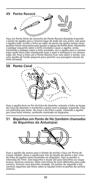 49 Ponto Rococó
Faça um Ponto Atrás do tamanho do Ponto Rococó desejado trazendo
a ponta da agulha para o mesmo lugar de onde ela saiu antes, não puxe
a agulha toda. Enrole a linha ao redor da ponta da agulha tantas vezes
quantas forem necessárias para igualar o espaço do Ponto Atrás. Mantenha
o polegar esquerdo sobre a linha enrolada e puxe a agulha; ainda
mantendo o polegar sobre a linha enrolada, vire a agulha para o mesmo
lugar onde havia sido introduzida (veja a seta) e introduza-a no mesmo
lugar (A). Puxe a linha até o Ponto Rococó ficar reto sobre o tecido. Use
uma agulha de fundo pequeno para permitir sua passagem através da
linha enrolada.
50 Ponto Coral
Puxe a agulha bem no fim da linha do desenho, estenda a linha ao longo
do traço de desenho e mantenha-a presa com o polegar esquerdo. Faça
um pontinho por baixo do traço e da linha e puxe, trazendo a agulha
por cima linha inferior, conforme mostrado no diagrama.
51 Biquinhos em Ponto de Nó (também chamados
de Biquinhos da Antuérpia)
Puxe a agulha do avesso para o direito do tecido e faça um Ponto de
Casear simples. Passe a agulha por trás da laçada do ponto e por cima
da linha da agulha como mostrado no diagrama. Faça os pontos a
intervalos de 7mm. Este biquinho é muito útil para lencinhos ou roupa
branca. Diversas carreiras, feitas com linhas de cores diferentes para cada
carreira, formam uma barrinha rendada. Os pontos da segunda e das
carreiras seguintes são feitos sobre as laçadas entre os pontos da carreira
anterior.
30
 