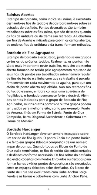 Bainhas Abertas
Este tipo de bordado, como indica seu nome, é executado
desfiando-se fios de tecido e depois bordando-se sobre as
beiradas do desfiado. Pontos decorativos são também
trabalhados sobre os fios soltos, que são deixados quando
os fios da urdidura ou da trama são retirados. A Cobertura
em Teia de Aranha é indicada para cobrir os cantos abertos,
de onde os fios da urdidura e da trama formam retirados.
Bordado de Fios Agrupados
Este tipo de bordado é executado, juntando-se em grupos
certos os do próprios tecidos. Realmente, os pontos não
são o mais importante neste trabalho, mas sim o desenho
aberto formado no tecido pelo agrupamento repuxado de
seus fios. Os pontos são trabalhados sobre número regular
de fios do tecido e a linha com que se trabalha é puxada
firmemente em cada movimento da agulha, para que um
efeito de ponto aberto seja obtido. Não são retirados fios
do tecido e assim, embora consiga uma aparência de
fragilidade, o bordado permanece forte e durável. Além
dos pontos indicados para o grupo de Bordado de Fios
Agrupados, muitos outros pontos de outros grupos podem
ser usados para melhor efeito, como por exemplo: Ponto
de Amarra, Ilhós em Forma de Estrela, Ponto de Cruz
Comprido, Barra Diagonal Ascendente e Cobertura em
Forma de Mosaico.
Bordado Hardanger
O Bordado Hardanger deve ser sempre executado sobre
um tecido de fios iguais. O ponto Cheio é o ponto básico
e é feito em grupos (blocos) compostos de um número
ímpar de pontos. Quando todos os Blocos de Ponto de
Cruz estão terminados, os fios de tecido são então cortados
e desfiados conforme necessário. Os fios soltos do desfiado
são então cobertos com Pontos Enrolados ou Cerzidos para
formar barras e vários pontos de coberturas são executados
entre os espaços deixados pelos desfiados. Os Blocos de
Ponto de Cruz são executados com Linha Anchor Torçal
Pérola e as barras e coberturas com Linha Anchor Perlé.
5
 