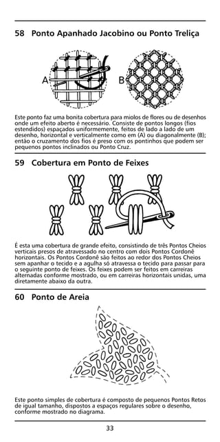 58 Ponto Apanhado Jacobino ou Ponto Treliça
Este ponto faz uma bonita cobertura para miolos de flores ou de desenhos
onde um efeito aberto é necessário. Consiste de pontos longos (fios
estendidos) espaçados uniformemente, feitos de lado a lado de um
desenho, horizontal e verticalmente como em (A) ou diagonalmente (B);
então o cruzamento dos fios é preso com os pontinhos que podem ser
pequenos pontos inclinados ou Ponto Cruz.
59 Cobertura em Ponto de Feixes
É esta uma cobertura de grande efeito, consistindo de três Pontos Cheios
verticais presos de atravessado no centro com dois Pontos Cordonê
horizontais. Os Pontos Cordonê são feitos ao redor dos Pontos Cheios
sem apanhar o tecido e a agulha só atravessa o tecido para passar para
o seguinte ponto de feixes. Os feixes podem ser feitos em carreiras
alternadas conforme mostrado, ou em carreiras horizontais unidas, uma
diretamente abaixo da outra.
60 Ponto de Areia
Este ponto simples de cobertura é composto de pequenos Pontos Retos
de igual tamanho, dispostos a espaços regulares sobre o desenho,
conforme mostrado no diagrama.
33
 